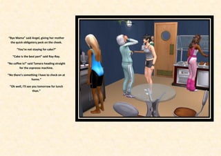 “Bye Mama” said Angel, giving her mother
 the quick obligatory peck on the cheek.

       “You’re not staying for cake?”

   “Cake is the best part” said Ray-Ray.

“No coffee is!” said Tamara heading straight
         for the espresso machine.

“No there’s something I have to check on at
                 home.”

 “Oh well, I’ll see you tomorrow for lunch
                    than.”
 