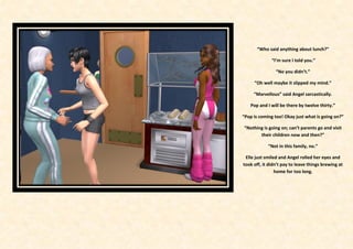 “Who said anything about lunch?”

              “I’m sure I told you.”

                “No you didn’t.”

     “Oh well maybe it slipped my mind.”

     “Marvellous” said Angel sarcastically.

   Pop and I will be there by twelve thirty.”

“Pop is coming too! Okay just what is going on?”

“Nothing is going on; can’t parents go and visit
       their children now and then?”

            “Not in this family, no.”

 Elle just smiled and Angel rolled her eyes and
took off, it didn’t pay to leave things brewing at
                home for too long.
 