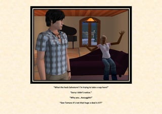 “What the heck Salvatore! I’m trying to take a nap here!”

                 “Sorry I didn’t notice.”

                “Why you...Aauugghh!”

      “Gee Tamara it’s not that huge a deal is it?!”
 