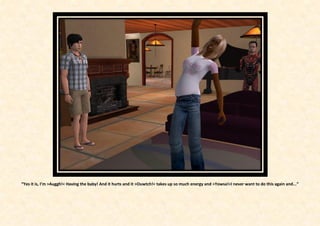 “Yes it is, I’m >Auggh!< Having the baby! And it hurts and it >Ouwtch!< takes up so much energy and >Yowsa!<I never want to do this again and...”
 