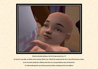 Welcome Rosalba Mobacy, the first of generation four. 

Its source is rosa alba, an Italian name meaning ‘White rose.’ Which fits seeing how fair she is. She will be known as Rosa.

                So far she looks totally like a Mobacy with skin one, the grey Mobacy eyes and black hair.

                   I’m still wondering how my skin four parents produce nothing but skin one children!
 