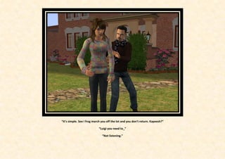 “It’s simple. See I frog march you off the lot and you don’t return. Kapeesh?”

                            “Luigi you need to_”

                               “Not listening.”
 