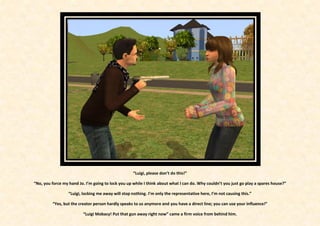 “Luigi, please don’t do this!”

“No, you force my hand Jo. I’m going to lock you up while I think about what I can do. Why couldn’t you just go play a spares house?”

                  “Luigi, locking me away will stop nothing. I’m only the representative here, I’m not causing this.”

         “Yes, but the creator person hardly speaks to us anymore and you have a direct line; you can use your influence!”

                         “Luigi Mobacy! Put that gun away right now” came a firm voice from behind him.
 