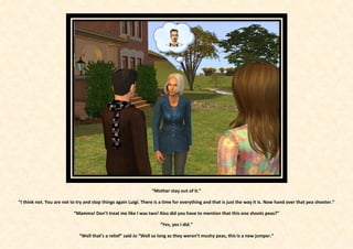 “Mother stay out of it.”

“I think not. You are not to try and stop things again Luigi. There is a time for everything and that is just the way it is. Now hand over that pea shooter.”

                           “Mamma! Don’t treat me like I was two! Also did you have to mention that this one shoots peas?”

                                                                      “Yes, yes I did.”

                              “Well that’s a relief” said Jo “Well so long as they weren’t mushy peas, this is a new jumper.”
 