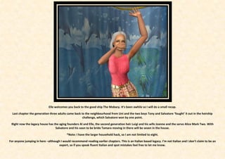 Elle welcomes you back to the good ship The Mobacy. It’s been awhile so I will do a small recap.

  Last chapter the generation three adults came back to the neighbourhood from Uni and the two boys Tony and Salvatore ‘fought’ it out in the heirship
                                                      challenge, which Salvatore won by one point.

 Right now the legacy house has the aging founders Al and Elle, the second generation heir Luigi and his wife Joanne and the servo Alice Mark Two. With
                                 Salvatore and his soon to be bride Tamara moving in there will be seven in the house.

                                           *Note: I have the larger household hack, so I am not limited to eight.

For anyone jumping in here –although I would recommend reading earlier chapters. This is an Italian based legacy. I’m not Italian and I don’t claim to be an
                                    expert, so if you speak fluent Italian and spot mistakes feel free to let me know.
 