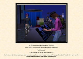“Do we have enough Vegemite to power this thing?”

                                            “Don’t worry, I borrowed some Marmite from Shadey and Amylu.”

                                                                      “Will that work?”

                                                     “I don’t see why not, it’s the same stuff -isn’t it?”

“Don’t ask me; I’d rather eat a lama, a bear or even a seriously diseased skunk before I try that stuff. Have you looked at it? It looks like it came out of an
                                               engine. No wonder the loo’s down here all flush backwards.”
 