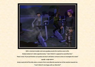 With a reluctant shudder and some gurgling sounds the machine came to life.

         Shadey looked at it rather apprehensively. “I don’t think it’s supposed to sound like that.”

“Never mind, I’ll just pull Graham out quickly and shut it off before someone comes to investigate the racket”

                                           >gurgle- urrgle-splurt<

Amylu nearly fell off the bike when a stream of hot runny Marmite spurted out of the machine towards her.

                               “I don’t think it’s too happy with our Marmite!”
 