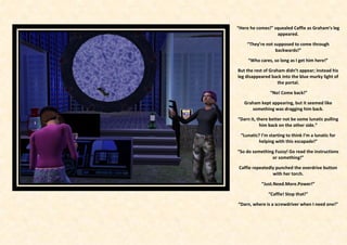 “Here he comes!” squealed Caffie as Graham’s leg
                   appeared.

    “They’re not supposed to come through
                  backwards!”

     “Who cares, so long as I get him here!”

But the rest of Graham didn’t appear; instead his
leg disappeared back into the blue murky light of
                    the portal.

                “No! Come back!”

   Graham kept appearing, but it seemed like
      something was dragging him back.

“Darn it, there better not be some lunatic pulling
           him back on the other side.”

 “Lunatic? I’m starting to think I’m a lunatic for
         helping with this escapade!”

“So do something Fuzzy! Go read the instructions
               or something!”

 Caffie repeatedly punched the overdrive button
                 with her torch.

           “Just.Need.More.Power!”

               “Caffie! Stop that!”

“Darn, where is a screwdriver when I need one!”
 