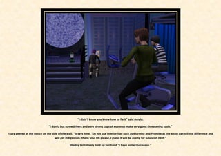 “I didn’t know you knew how to fix it” said Amylu.

                                “I don’t, but screwdrivers and very strong cups of espresso make very good threatening tools.”

Fuzzy peered at the notice on the side of the wall. “It says here, ‘Do not use inferior fuel such as Marmite and Promite as the beast can tell the difference and
                                     will get indigestion- thank you’ Oh please, I guess it will be asking for Gaviscon next.”

                                                Shadey tentatively held up her hand “I have some Quickease.”
 