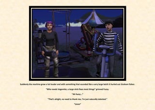 Suddenly the machine grew a lot louder and with something that sounded like a very large belch it hurled out Graham Fisher.

                           “Who needs Vegemite; a large stick fixes most things” grinned Fuzzy.

                                                        “Ah fuzzy...”

                             “That’s alright, no need to thank me, I’m just naturally talented.”

                                                          “Umm”
 