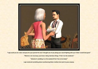 “Luigi could you be a dear and pose for your portrait for me? I thought one of you doing your sword fighting with your Father would look good.”

                            “Mamma I am very busy; you know- doing mob boss things. I’ll do it on the weekend.”

                                       “Salvatore’s wedding is on the weekend! No it has to be today!”

                            Luigi muttered something about overbearing Italian mothers but went to pose anyway.
 