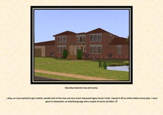Saturday dawned crisp and sunny.



...okay, so I just wanted to get a better outside shot of the new and very much improved legacy house I built. I based it off an online Italian house plan. I even
                                            gave it a basement, an attached garage and a couple of secret corridors. 
 