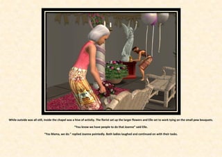 While outside was all still, inside the chapel was a hive of activity. The florist set up the larger flowers and Elle set to work tying on the small pew bouquets.

                                                   “You know we have people to do that Joanne” said Elle.

                            “Yes Mama, we do.” replied Joanne pointedly. Both ladies laughed and continued on with their tasks.
 