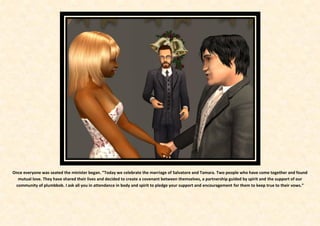 Once everyone was seated the minister began. “Today we celebrate the marriage of Salvatore and Tamara. Two people who have come together and found
  mutual love. They have shared their lives and decided to create a covenant between themselves, a partnership guided by spirit and the support of our
 community of plumbbob. I ask all you in attendance in body and spirit to pledge your support and encouragement for them to keep true to their vows.”
 