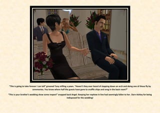 “This is going to take forever I can tell” groaned Tony stifling a yawn. “Haven’t they ever heard of slapping down an arch and doing one of those fly by
                          ceremonies. You know where half the guests have gone to snaffle chips and snog in the back room?”

“This is your brother’s wedding show some respect” snapped back Angel. Keeping her nephew in line had seemingly fallen to her. Darn Ashley for being
                                                           indisposed for the wedding!
 