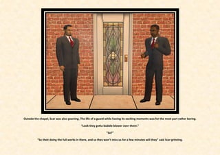 Outside the chapel, Scar was also yawning. The life of a guard while having its exciting moments was for the most part rather boring.

                                            “Look they gotta bubble blower over there.”

                                                                “So?”

          “So their doing the full works in there, and so they won’t miss us for a few minutes will they” said Scar grinning.
 