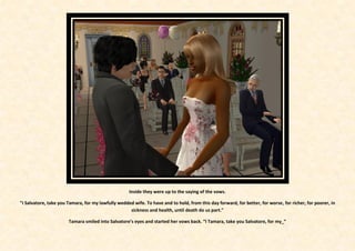 Inside they were up to the saying of the vows.

"I Salvatore, take you Tamara, for my lawfully wedded wife. To have and to hold, from this day forward, for better, for worse, for richer, for poorer, in
                                                    sickness and health, until death do us part."

                       Tamara smiled into Salvatore’s eyes and started her vows back. “I Tamara, take you Salvatore, for my_”
 