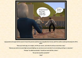 On guard
                                                                         On guard yourself
                                                                                                                old man
                                                                         boy. Is that
                                                                         middle aged
                                                                         spread I spy?




Luigi growled and lunged with his sword. At least this portrait would be more enjoyable then his last, well if his mother would quit throwing him off his
                                                                         game.

                         “Raise your head Luigi, no no higher, and lift your sword...and really Al could you move back a step.”

         “Mamma you told me to sword fight and sword fighting I am, but how are we to do that if I am not looking and Papa is a step back.”

                                        “Perhaps” he added sarcastically “I should just stand still like a statue.”

                                                          “Oh yes that would be wonderful!”

                                                                         “Uffa!”
 