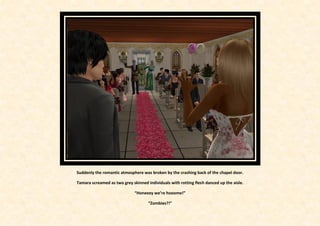 Suddenly the romantic atmosphere was broken by the crashing back of the chapel door.

Tamara screamed as two grey skinned individuals with rotting flesh danced up the aisle.

                              “Honeeey we’re hooome!”

                                     “Zombies?!”
 