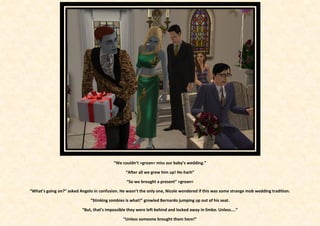 “We couldn’t >groan< miss our baby’s wedding.”

                                                 “After all we grew him up! He-harh”

                                                 “So we brought a present” >groan<

“What’s going on?” asked Angelo in confusion. He wasn’t the only one, Nicole wondered if this was some strange mob wedding tradition.

                               “Stinking zombies is what!” growled Bernardo jumping up out of his seat.

                          “But, that’s impossible they were left behind and locked away in limbo. Unless....”

                                               “Unless someone brought them here!”
 