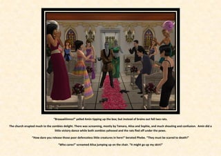 “Braaaaiiiinnss!” yelled Amin tipping up the box; but instead of brains out fell two rats.

The church erupted much to the zombies delight. There was screaming, mostly by Tamara, Alisa and Sophie, and much shouting and confusion. Amin did a
                                 little victory dance while both zombies yahooed and the rats fled off under the pews.

                “How dare you release those poor defenceless little creatures in here!” berated Phebe. “They must be scared to death!”

                                   “Who cares!” screamed Alisa jumping up on the chair. “It might go up my skirt!”
 