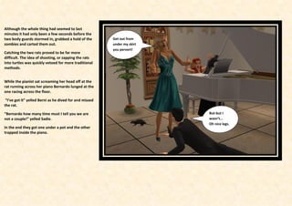Although the whole thing had seemed to last
minutes it had only been a few seconds before the
two body guards stormed in, grabbed a hold of the        Get out from
zombies and carted them out.                             under my skirt
                                                         you pervert!
Catching the two rats proved to be far more
difficult. The idea of shooting, or zapping the rats
into turtles was quickly vetoed for more traditional
methods.


While the pianist sat screaming her head off at the
rat running across her piano Bernardo lunged at the
one racing across the floor.

 “I’ve got it” yelled Berni as he dived for and missed
the rat.

“Bernardo how many time must I tell you we are                            But-but I
not a couple!” yelled Sadie.                                              wasn’t...
                                                                          Oh nice legs.
In the end they got one under a pot and the other
trapped inside the piano.
 