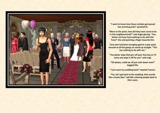 “I want to know how these zombies got passed
         two armed guards!” growled Al.

“More to the point, how did they even come to be
 in this neighbourhood?” said Angel glaring. “You
   better not have had anything to do with this
  Tony!” she said pointing a finger towards him.

 Tony who had been lounging against a pew quite
amused at all the goings on stood up straight. “This
           has nothing to do with me.”

“You better wipe that grin off your face boy or I’ll
    come and wipe it off for you” said Luigi.

  “Oh please, could we all just calm down now?”
                   begged Elle.

 “I just want my wedding back!” bawled Tamara.

  “Yes, let’s get back to the wedding, that sounds
like a lovely idea” said Elle ushering people back to
                      their seats.
 