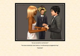 “Are we married for real this time?”

“You know snooky bear I don’t think so. I’m still wearing my engagement ring.”

                                *head desk*
 