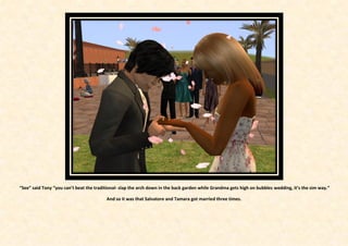 “See” said Tony “you can’t beat the traditional- slap the arch down in the back garden while Grandma gets high on bubbles wedding, it’s the sim way.”

                                         And so it was that Salvatore and Tamara got married three times.
 