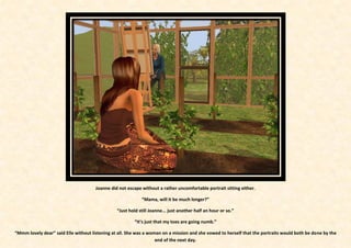 Joanne did not escape without a rather uncomfortable portrait sitting either.

                                                            “Mama, will it be much longer?”

                                                “Just hold still Joanne... just another half an hour or so.”

                                                        “It’s just that my toes are going numb.”

“Mmm lovely dear” said Elle without listening at all. She was a woman on a mission and she vowed to herself that the portraits would both be done by the
                                                                   end of the next day.
 