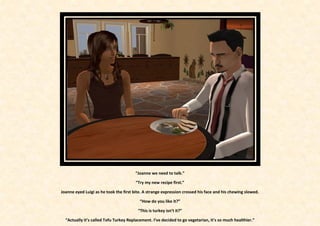 “Joanne we need to talk.”

                                        “Try my new recipe first.”

Joanne eyed Luigi as he took the first bite. A strange expression crossed his face and his chewing slowed.

                                          “How do you like it?”

                                         “This is turkey isn’t it?”

  “Actually it’s called Tofu Turkey Replacement. I’ve decided to go vegetarian, it’s so much healthier.”
 