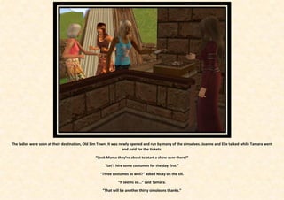 The ladies were soon at their destination, Old Sim Town. It was newly opened and run by many of the simselves. Joanne and Elle talked while Tamara went
                                                                  and paid for the tickets.

                                                “Look Mama they’re about to start a show over there!”

                                                      “Let’s hire some costumes for the day first.”

                                                   “Three costumes as well?” asked Nicky on the till.

                                                             “It seems so...” said Tamara.

                                                    “That will be another thirty simoleans thanks.”
 