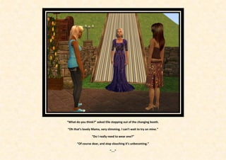 “What do you think?” asked Elle stepping out of the changing booth.

“Oh that’s lovely Mama, very slimming. I can’t wait to try on mine.”

                  “Do I really need to wear one?”

       “Of course dear, and stop slouching it’s unbecoming.”

                               “....”
 