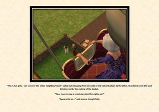 “This is fun girls, I can see over the entire neighbourhood!” called out Elle going from one side of the hot air balloon to the other. She didn’t seem the least
                                                           bit deterred by the rocking of the basket.

                                                    “Your mum-in-law is a real dare devil for eighty-six!”

                                                         “Apparently so...” said Joanne thoughtfully.
 