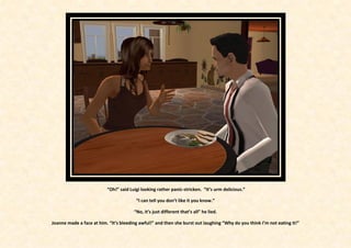 “Oh!” said Luigi looking rather panic-stricken. “It’s urm delicious.”

                                        “I can tell you don’t like it you know.”

                                       “No, it’s just different that’s all” he lied.

Joanne made a face at him. “It’s bleeding awful!” and then she burst out laughing “Why do you think I’m not eating it!”
 