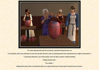 “I’m rather pleased with how this turned out” said Elle framing the even rim.

“You should be, that’s very well done for your first pot Elle. We have a class on painting pottery next weekend that you might be interested in.”

                           “I would have liked that...but unfortunately I won’t be able to attend” said Elle wistfully.

                                                            “Maybe another time.”

                                                                 “Yes, maybe...”

               Making these posts relies on mechanical skill, so in a speed contest poor Tamara doesn’t stand much of a chance.
 