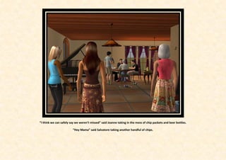 “I think we can safely say we weren’t missed” said Joanne taking in the mess of chip packets and beer bottles.

                        “Hey Mama” said Salvatore taking another handful of chips.
 