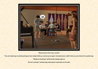 “Okay everyone time to go, muoviti.”

“No, we’re planning on watching the game later tonight while you women go out again. Honestly Joanne, I didn’t think you were that vain” growled Luigi.

                                                “Maybe we should go” said Bernardo making to get up.

                                       “No one is leaving!” shouted Luigi, slamming his cards down on the table.
 