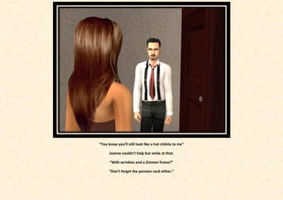 “You know you’ll still look like a hot chikita to me”

      Joanne couldn’t help but smile at that.

      “With wrinkles and a Zimmer frame?”

      “Don’t forget the pension card either.”
 