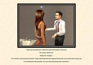 “I guess we have both been a little tense about this birthday” said Joanne.

                                                   “Oh it doesn’t bother me.”

                                                    “Really? But I thought...”

“I’ve only been concerned with my parents. Things, little things that have happened lately make me sure they haven’t long to go.”

                      “I was thinking this only yesterday. Your mum kept doing things that surprised me.”
 