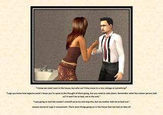 “I know we need room in the house, but why can’t they move to a nice cottage or something!”

“Luigi you know how legacies work! I know you’re upset at the thought of them going, but you need to calm down. Remember what the creator person told
                                                         us? It won’t be so bad, not in the end.”

                          “I was going to lock the creator’s simself up to try and stop this, but my mother told me to butt out.”

                         Joanne stared at Luigi in amazement. There were things going on in the house that she had no idea of!
 