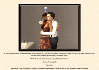 “It will okay honey. I mean it will be horrible to see your parents go, I love your mum like she was my own, but they had a good life right? And we will get to
                                                  see them again-in the end. So please don’t do anything crazy.”

                                              “Yeah...It was just one of those crazy spur of the moment ideas.”

                                                                   “And you’ll be alright?”

                                                                         “Sure I will.”

            Joanne wasn’t at all convinced. She could tell there were things Luigi wasn’t telling her, but she said nothing and hugged him tightly.
 