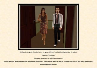 “Well we better get to the cakes before we age up right here” said Luigi swiftly changing the subject.

                                                                 “Now there’s an idea...”

                                                   “Oh no you don’t, come on I told them no tooters.”

“And no laughing!” added Joanne as they walked down the corridor. “If your brother laughs, so help me I’ll clobber him with my Tofu Turkey Replacement!”

                                                              “No laughing either I promise!”
 