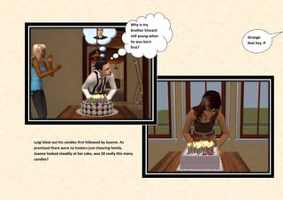 Why is my
                                                         brother Vincent
                                                         still young when   Strange
                                                         he was born        that hey :P
                                                         first?




Luigi blew out his candles first followed by Joanne. As
promised there were no tooters just cheering family.
Joanne looked steadily at her cake, was 50 really this many
candles?
 