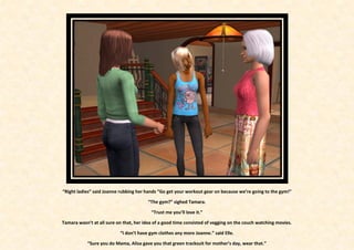 “Right ladies” said Joanne rubbing her hands “Go get your workout gear on because we’re going to the gym!”

                                        “The gym?” sighed Tamara.

                                          “Trust me you’ll love it.”

Tamara wasn’t at all sure on that, her idea of a good time consisted of vegging on the couch watching movies.

                           “I don’t have gym clothes any more Joanne.” said Elle.

            “Sure you do Mama, Alisa gave you that green tracksuit for mother’s day, wear that.”
 