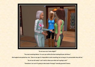 “So are you sure I look alright?”

                     “You look smashing Mama. I’m sure you will be the best looking 86 year old there.”

Elle laughed and patted her arm. “Dear at my age it’s impossible to look smashing, but so long as I’m presentable that will do.”

                            “So are we all ready? I can’t wait to show you what we’re going to do!”

                      *Somehow I am sure it’s going to take loads of energy* inwardly groaned Tamara.
 
