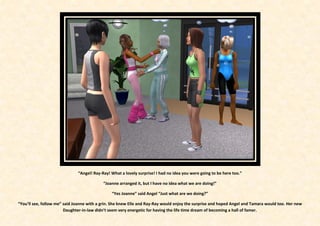 “Angel! Ray-Ray! What a lovely surprise! I had no idea you were going to be here too.”

                                           “Joanne arranged it, but I have no idea what we are doing!”

                                               “Yes Joanne” said Angel “Just what are we doing?”

“You’ll see, follow me” said Joanne with a grin. She knew Elle and Ray-Ray would enjoy the surprise and hoped Angel and Tamara would too. Her new
                        Daughter-in-law didn’t seem very energetic for having the life time dream of becoming a hall of famer.
 