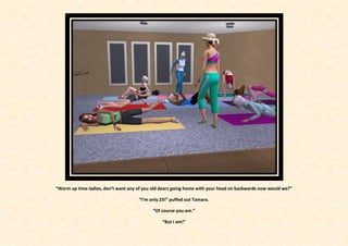 “Warm up time ladies, don’t want any of you old dears going home with your head on backwards now would we?”

                                     “I’m only 23!” puffed out Tamara.

                                            “Of course you are.”

                                                “But I am!”
 