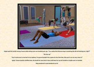 Angel eyed the hardly moving Tamara while doing some one handed push-ups. “You realize that Ottomss hag is something like 90 and beating you, right?”

                                                                     “Oh shut up”

            “You’re lucky you’re married to me nephew; I’ve ground people into a paste for less than that. Also you’re on my mat, move it!”

             >gulp< Tamara quickly shuffled away. No doubt her new Aunt in-law could beat her up one handed-or maybe even no handed.

                                                       Ning wandered in and wandered out lol.
 