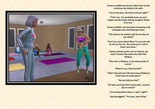 Tamara scuttled over by her other Aunt in-law,
      somehow she looked a lot safer.

 “You’re Ray-Ray, married to Vincent right?”

  “That’s me. You probably know my son’s
Angelo and Bernardo and my daughter Phebe
                from Uni.”

Tamara nodded, she was good at keeping track
    of people and remembering names.

 “This looks to be painful; will she be okay do
                  you think?”

“Don’t you worry about Mum I’m sure she will
  do this on her ear. She used to be a hall of
              famer you know.”

  Tamara pricked up her ears in interest, she
   hadn’t known that about the older Mrs
                  Mobacy.

 “Plus she’s a Mobacy, so ten body points of
                  course.”

        “What do you mean by that?”

“Didn’t they tell you? All main house Mobacy’s
          must have ten body points.”

            “No one told me that!”

“Oh well, you’ll get there eventually. I assume
                you’re active?”

  “Um eating potato chips is a sport, right?”

   Ray-Ray giggled. “You poor, poor thing.”
 